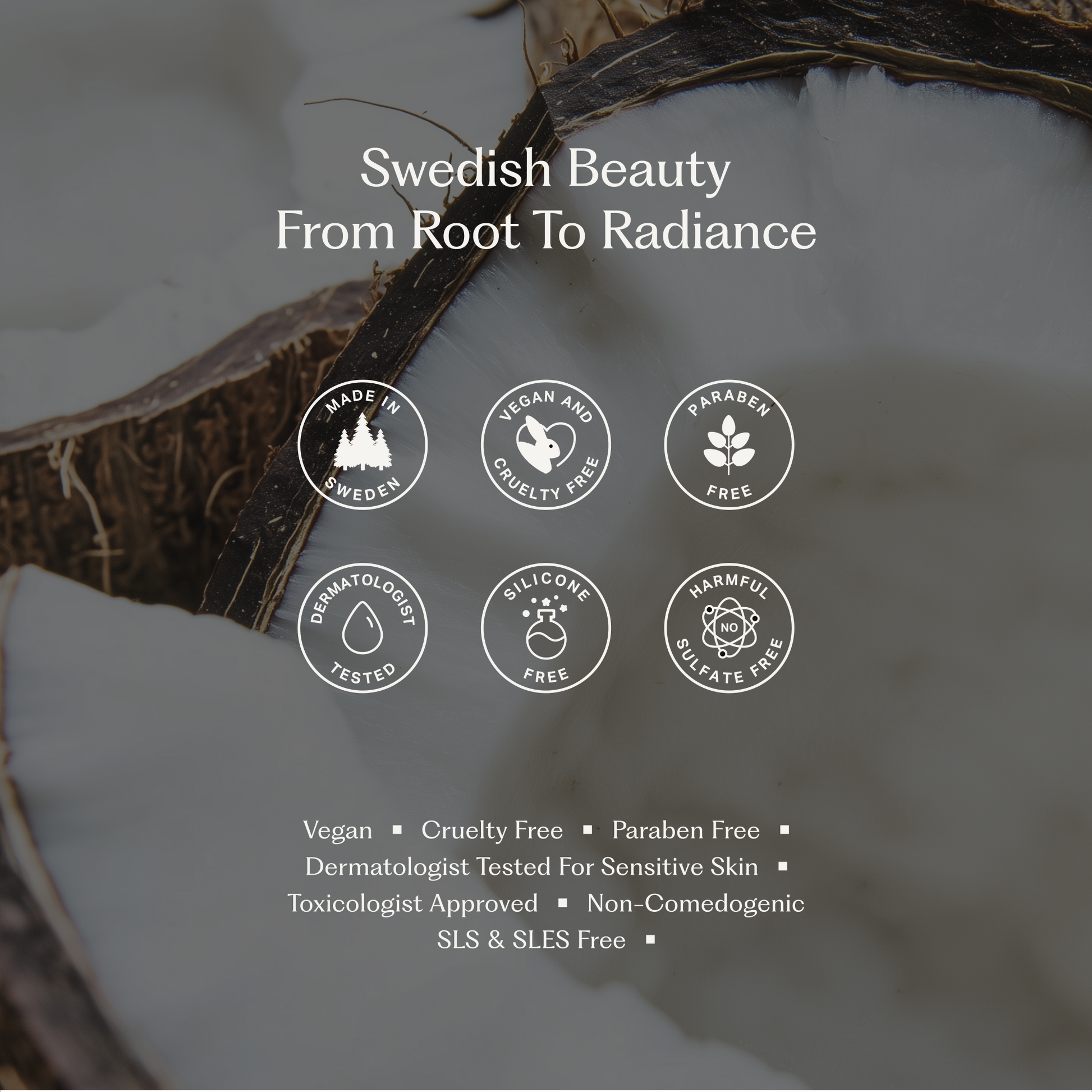 Del av en kokosnöt i bakgrunden med vit kött och brunt skal. Text över bilden säger 'Swedish Beauty From Root To Radiance' och visar ikoner med texten: Made in Sweden, Vegan and Cruelty Free, Paraben Free, Dermatologist Tested, Silicone Free, Harmful Sulfate Free. Under finns en lista med egenskaper: Vegan, Cruelty Free, Paraben Free, Dermatologist Tested for Sensitive Skin, Toxicologist Approved, Non-Comedogenic, SLS & SLES Free.