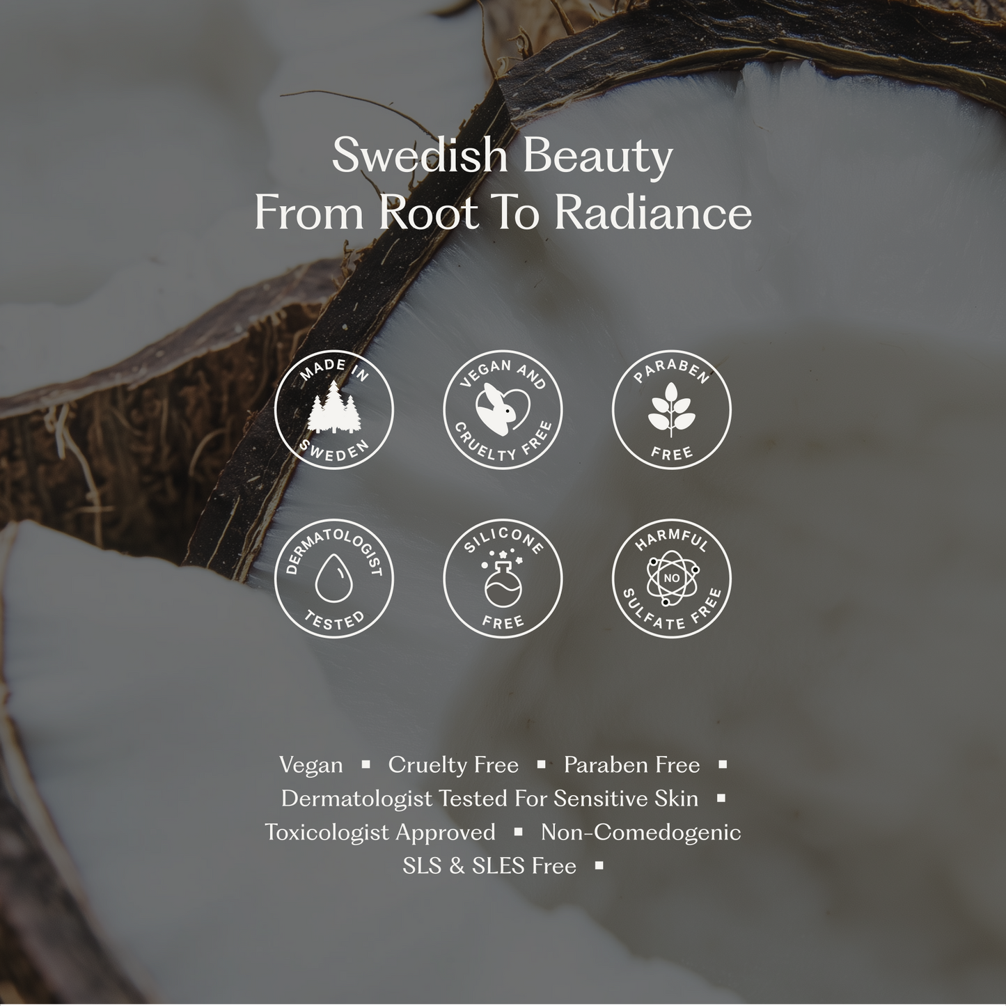 Del av en kokosnöt i bakgrunden med vit kött och brunt skal. Text över bilden säger 'Swedish Beauty From Root To Radiance' och visar ikoner med texten: Made in Sweden, Vegan and Cruelty Free, Paraben Free, Dermatologist Tested, Silicone Free, Harmful Sulfate Free. Under finns en lista med egenskaper: Vegan, Cruelty Free, Paraben Free, Dermatologist Tested for Sensitive Skin, Toxicologist Approved, Non-Comedogenic, SLS & SLES Free